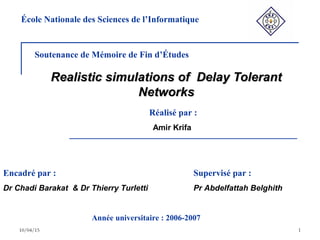 10/04/15 1
Realistic simulations of Delay TolerantRealistic simulations of Delay Tolerant
NetworksNetworks
Soutenance de Mémoire de Fin d’Études
Réalisé par :
Amir Krifa
Encadré par :
Dr Chadi Barakat & Dr Thierry Turletti
École Nationale des Sciences de l’Informatique
Année universitaire : 2006-2007
Supervisé par :
Pr Abdelfattah Belghith
 