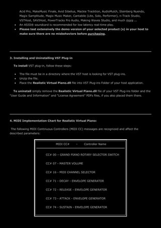 Acid Pro, MakeMusic Finale, Avid Sibelius, Mackie Tracktion, AudioMulch, Steinberg Nuendo,
Magix Samplitude, Magix Music Maker, Cantabile (Lite, Solo, Performer), n-Track Studio,
VSTHost, SAVIHost, PowerTracks Pro Audio, Making Waves Studio, and much more ...
 An ASIO® soundcard is recommended for low latency real-time play.
 Please test extensively the demo version of your selected product (s) in your host to
make sure there are no misbehaviors before purchasing.
3. Installing and Uninstalling VST Plug-in
To install VST plug-in, follow these steps:
 The file must be in a directory where the VST host is looking for VST plug-ins.
 Unzip the file.
 Place the Realistic Virtual Piano.dll file into VST Plug-ins Folder of your host application.
To uninstall simply remove the Realistic Virtual Piano.dll file of your VST Plug-ins folder and the
"User Guide and Information" and "License Agreement" PDFs files, if you also placed them there.
4. MIDI Implementation Chart for Realistic Virtual Piano:
The following MIDI Continuous Controllers (MIDI CC) messages are recognized and affect the
described parameters:
MIDI CC# - Controller Name
CC# 00 – GRAND PIANO ROTARY SELECTOR SWITCH
CC# 07 - MASTER VOLUME
CC# 16 - MIDI CHANNEL SELECTOR
CC# 71 - DECAY - ENVELOPE GENERATOR
CC# 72 - RELEASE - ENVELOPE GENERATOR
CC# 73 - ATTACK - ENVELOPE GENERATOR
CC# 74 - SUSTAIN - ENVELOPE GENERATOR
 