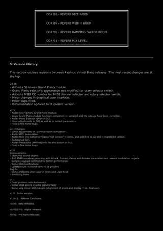 CC# 88 - REVERB SIZE ROOM
CC# 89 - REVERB WIDTH ROOM
CC# 90 - REVERB DAMPING FACTOR ROOM
CC# 91 - REVERB MIX LEVEL
5. Version History
This section outlines revisions between Realistic Virtual Piano releases. The most recent changes are at
the top.
v3.0:
- Added a Steinway Grand Piano module.
- Grand Piano selector's appearance was modified to rotary selector switch.
- Added a MIDI CC number for MIDI channel selector and rotary selector switch.
- Minor changes in graphical user interface.
- Minor bugs fixed.
- Documentation updated to fit current version.
v2.5:
- Added new Yamaha Grand Piano module.
- Kawai Grand Piano module has been completely re-sampled and the octaves have been corrected.
- Added Piano Selector option in GUI.
- Minor adjustments in GUI as well as in default parameters.
- Fixed a few minor bugs.
v2.1 Changes:
- Some adjustments in "Variable Room Simulation".
- Added MIDI Automation.
- Added Web link button to "register full version" in demo, and web link to our site in registered version.
- Redesigned GUI.
- Added embedded CHM help/info file and button on GUI.
- Fixed a few minor bugs.
v2.0
Improvements:
- Improved sound engine.
- Add ADSR envelope generator with Attack, Sustain, Decay and Release parameters and several modulation targets.
- Sample playback optimized for better performance.
- Some GUI modifications.
- Updated built-in sound bank to 16 patches
Bug fix:
- Some problems when used in Orion and Logic fixed
- Small bug fixes.
v1.1
- Fixed problem with Audiomulch
- Some small errors in some presets fixed
- Some very minor GUI changes (alignment of knobs and display Freq. Analyser).
v1.0: Initial version.
v1.0rc1: Release Candidate.
v0.96: Beta released.
v0.92/0.95: Alpha released.
v0.90: Pre-Alpha released.
 