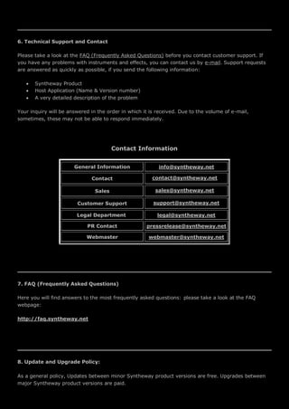 6. Technical Support and Contact
Please take a look at the FAQ (Frequently Asked Questions) before you contact customer support. If
you have any problems with instruments and effects, you can contact us by e-mail. Support requests
are answered as quickly as possible, if you send the following information:
 Syntheway Product
 Host Application (Name & Version number)
 A very detailed description of the problem
Your inquiry will be answered in the order in which it is received. Due to the volume of e-mail,
sometimes, these may not be able to respond immediately.
Contact Information
General Information info@syntheway.net
Contact contact@syntheway.net
Sales sales@syntheway.net
Customer Support support@syntheway.net
Legal Department legal@syntheway.net
PR Contact pressrelease@syntheway.net
Webmaster webmaster@syntheway.net
7. FAQ (Frequently Asked Questions)
Here you will find answers to the most frequently asked questions: please take a look at the FAQ
webpage:
http://faq.syntheway.net
8. Update and Upgrade Policy:
As a general policy, Updates between minor Syntheway product versions are free. Upgrades between
major Syntheway product versions are paid.
 
