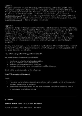 Updates:
An update is an interim release that fixes bugs, enhances usability, updates data, or adds a new
feature to an existing version. For example, you would update Realistic Virtual Piano v1.00 to v1.1.
They get distributed electronically after their release. If you have already registered, and you will not
get the email with a link to download the update within a reasonable time, send us an email
register@syntheway.net. Please, include in the subject the name of your registered VSTi/VST from the
email account that was used with your registration. If your email address changes, please notify us to
support@syntheway.net, so that we can update our database.
Upgrades:
Upgrades are changes in the major version number of the product (containing major new functionality,
improves performance, enhances usability). When we release a major new release, we change the first
number in the version number. So you switch to a higher version of a program within the same
VSTi/VST product family. For example, you would upgrade Realistic Virtual Piano v1.00 to v2.00.
Upgrades are free when... you purchase Syntheway product and we introduce a major new release
(e.g. moving from Realistic Virtual Piano 1.1 to Realistic Virtual Piano 2.0) within 60 days of your
purchase date. Any release containing major new functionality, an upgrade fee will probably be
chargeable.
Specially discounted upgrade pricing is available to registered users of the immediately prior version of
Syntheway Product. That is, if you are a registered user of v1.0, you are eligible to upgrade to v2.0 at
the special discounted upgrade price.
How often are updates and upgrades released?
We create product updates and upgrades when:
 New features or functionality have been added.
 Bugs and problems have been corrected.
 New features have been added or supported.
 New optimizations have been integrated into the VST architecture.
Check out for updates/upgrades to this software at:
http://download.syntheway.net
Notes:
 Make sure your email account can accept emails coming from us (domain: @syntheway.net).
Also take a look to your SPAM folder.
 Personal details are kept private and are never spammed. For Updates Syntheway uses "BCC"
to protect your email address privacy.
9. License:
Realistic Virtual Piano VSTi - License Agreement
PLEASE READ THIS LEGAL AGREEMENT CAREFULLY.
 