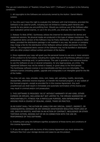 The use and redistribution of "Realistic Virtual Piano VSTi" ("Software") is subject to the following
conditions:
1. All copyrights to the Software are exclusively owned by the Author: Daniel Alberto
Laiseca.
2. You (the user) have the right to evaluate this Software with trial limitations, provided the
Software is not used for profit, including but not limited to creating patch libraries and
sounds for any pieces you are profiting from. Should you continue use of the Software after
your evaluation period expires, or use it for any profit, you shall pay the registration fee.
3. Release To Web (RTW): Syntheway utilizes the Internet for distribution for demos and
registered versions. No physical media are produced in this type of release mechanism. The
unregistered demo version of the Software may be freely distributed, with exceptions noted
below, provided the distribution package is not modified in any way. No person or company
may charge a fee for the distribution of the Software without written permission from the
Author. The unregistered demo version of the Software may not be bundled or distributed
with any other product without written permission of the Author.
4. Once registered your copy will grant you the personal license to use one or more versions
of this product to its full extent, including the royalty-free use of Syntheway software in your
productions, recordings and / or performances. The user is granted a non-exclusive license
to use the Software on one or several computers, for any legal purpose, at a time. The
registered Software may not be rented or leased, or given away to the third person.
The Syntheway software License is non-transferable and fees are non-refundable. This
software license (including update, upgrade and crossgrade) is an intangible good for the life
of the holder.
You may not use, copy, emulate, clone, rent, lease, sell, sampling, modify, decompile,
disassemble, otherwise reverse engineer, or transfer the licensed program, or any subset of
the licensed program, except as provided for in this License Agreement. Any such
unauthorized use shall result in immediate and automatic termination of this license and
may result in criminal and/or civil prosecution.
5. THIS SOFTWARE IS PROVIDED "AS IS" WITHOUT WARRANTY OF ANY KIND, EITHER
EXPRESS OR IMPLIED, INCLUDING BUT NOT LIMITED TO, THE IMPLIED WARRANTIES OF
MERCHANTABILITY, FITNESS FOR A PARTICULAR PURPOSE, NON-INFRINGEMENT OR
ARISING FROM A COURSE OF DEALING, USAGE, TRADE OR PRACTICE.
IN NO EVENT SHALL THE AUTHOR BE LIABLE FOR ANY SPECIAL, DIRECT, INDIRECT, OR
CONSEQUENTIAL DAMAGES OR ANY DAMAGES WHATSOEVER RESULTING FROM LOSS OF
USE, DATA OR PROFITS, WHETHER IN AN ACTION OF CONTRACT, NEGLIGENCE OR OTHER
TORTIOUS ACTION, ARISING OUT OF OR IN CONNECTION WITH THE USE OR
PERFORMANCE OF THIS SOFTWARE.
6. Installing and using the Software signifies acceptance of these terms and conditions of
this License Agreement.
7. If you do not agree with the terms of this License Agreement you must remove the
Software files from your storage devices and cease to use the product.
 