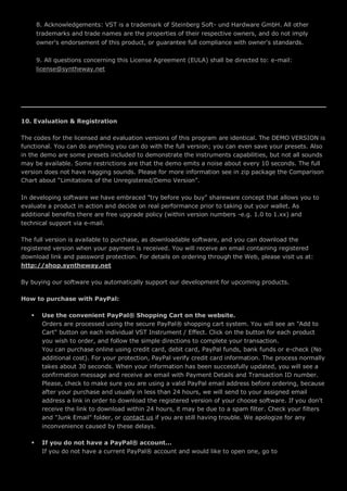 8. Acknowledgements: VST is a trademark of Steinberg Soft- und Hardware GmbH. All other
trademarks and trade names are the properties of their respective owners, and do not imply
owner's endorsement of this product, or guarantee full compliance with owner's standards.
9. All questions concerning this License Agreement (EULA) shall be directed to: e-mail:
license@syntheway.net
10. Evaluation & Registration
The codes for the licensed and evaluation versions of this program are identical. The DEMO VERSION is
functional. You can do anything you can do with the full version; you can even save your presets. Also
in the demo are some presets included to demonstrate the instruments capabilities, but not all sounds
may be available. Some restrictions are that the demo emits a noise about every 10 seconds. The full
version does not have nagging sounds. Please for more information see in zip package the Comparison
Chart about “Limitations of the Unregistered/Demo Version”.
In developing software we have embraced "try before you buy" shareware concept that allows you to
evaluate a product in action and decide on real performance prior to taking out your wallet. As
additional benefits there are free upgrade policy (within version numbers -e.g. 1.0 to 1.xx) and
technical support via e-mail.
The full version is available to purchase, as downloadable software, and you can download the
registered version when your payment is received. You will receive an email containing registered
download link and password protection. For details on ordering through the Web, please visit us at:
http://shop.syntheway.net
By buying our software you automatically support our development for upcoming products.
How to purchase with PayPal:
 Use the convenient PayPal® Shopping Cart on the website.
Orders are processed using the secure PayPal® shopping cart system. You will see an "Add to
Cart" button on each individual VST Instrument / Effect. Click on the button for each product
you wish to order, and follow the simple directions to complete your transaction.
You can purchase online using credit card, debit card, PayPal funds, bank funds or e-check (No
additional cost). For your protection, PayPal verify credit card information. The process normally
takes about 30 seconds. When your information has been successfully updated, you will see a
confirmation message and receive an email with Payment Details and Transaction ID number.
Please, check to make sure you are using a valid PayPal email address before ordering, because
after your purchase and usually in less than 24 hours, we will send to your assigned email
address a link in order to download the registered version of your choose software. If you don't
receive the link to download within 24 hours, it may be due to a spam filter. Check your filters
and "Junk Email" folder, or contact us if you are still having trouble. We apologize for any
inconvenience caused by these delays.
 If you do not have a PayPal® account...
If you do not have a current PayPal® account and would like to open one, go to
 