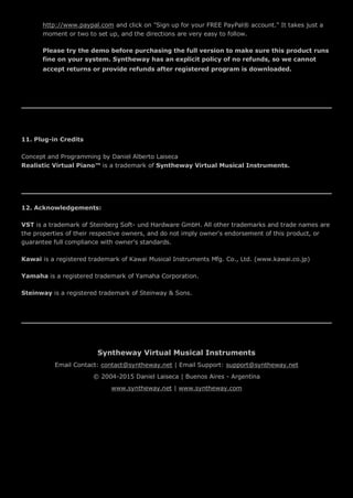http://www.paypal.com and click on "Sign up for your FREE PayPal® account." It takes just a
moment or two to set up, and the directions are very easy to follow.
Please try the demo before purchasing the full version to make sure this product runs
fine on your system. Syntheway has an explicit policy of no refunds, so we cannot
accept returns or provide refunds after registered program is downloaded.
11. Plug-in Credits
Concept and Programming by Daniel Alberto Laiseca
Realistic Virtual Piano™ is a trademark of Syntheway Virtual Musical Instruments.
12. Acknowledgements:
VST is a trademark of Steinberg Soft- und Hardware GmbH. All other trademarks and trade names are
the properties of their respective owners, and do not imply owner's endorsement of this product, or
guarantee full compliance with owner's standards.
Kawai is a registered trademark of Kawai Musical Instruments Mfg. Co., Ltd. (www.kawai.co.jp)
Yamaha is a registered trademark of Yamaha Corporation.
Steinway is a registered trademark of Steinway & Sons.
Syntheway Virtual Musical Instruments
Email Contact: contact@syntheway.net | Email Support: support@syntheway.net
© 2004-2015 Daniel Laiseca | Buenos Aires - Argentina
www.syntheway.net | www.syntheway.com
 