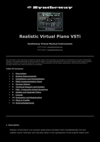 Realistic Virtual Piano VSTi
Syntheway Virtual Musical Instruments
Email Contact: contact@syntheway.net
Email Support: support@syntheway.net
The information in this document is subject to change without notice and does not represent a commitment on the part of Syntheway
Software. The software described by this document is subject to a License Agreement and may not be copied to other media except as
specifically allowed in the License Agreement. No part of this publication may be copied, reproduced or otherwise transmitted or
recorded, without prior written permission by Syntheway.
Table Of Contents:
 1. Description
 2. System Requirements
 3. Installation and Uninstallation
 4. MIDI Implementation Chart
 5. Version History
 6. Technical Support and Contact
 7. FAQ - Frequently Asked Questions
 8. Update and Upgrade Policy
 9. License
 10. Evaluation and Registration
 11. Plug-in Credits
 12. Acknowledgements
1. Description
Realistic Virtual Piano is an acoustic grand piano emulation with a breathtakingly rich and
realistic sound. Particular care has been taken in the reproduction of the original realism and
 