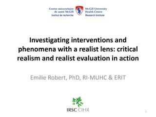 Investigating interventions and
phenomena with a realist lens: critical
realism and realist evaluation in action
Emilie Robert, PhD, RI-MUHC & ERIT
1
 