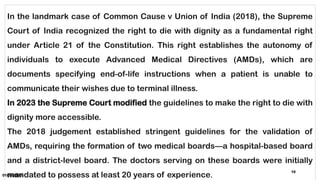 01/06/2025
10
In the landmark case of Common Cause v Union of India (2018), the Supreme
Court of India recognized the right to die with dignity as a fundamental right
under Article 21 of the Constitution. This right establishes the autonomy of
individuals to execute Advanced Medical Directives (AMDs), which are
documents specifying end-of-life instructions when a patient is unable to
communicate their wishes due to terminal illness.
In 2023 the Supreme Court modified the guidelines to make the right to die with
dignity more accessible.
The 2018 judgement established stringent guidelines for the validation of
AMDs, requiring the formation of two medical boards—a hospital-based board
and a district-level board. The doctors serving on these boards were initially
mandated to possess at least 20 years of experience.
 