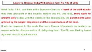 01/06/2025
12
Brief facts- A PIL was filed in the Supreme Court as a result of the acid attacks
that were prevalent in the country. Before this PIL was filed, there were no
uniform laws to deal with the victims of the acid attacks, the punishments were
granted by the judges’ disposition and the circumstances of the case.
It was in response to the acids that were thrown inhumanely particularly on
women with the ultimate motive of disfiguring them. The PIL was filed by Laxmi
Agarwal, an acid attack survivor.
Laxmi vs. Union of India Writ petition (Crl.) No. 129 of 2006
 