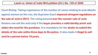 01/06/2025
13
Court Ruling- Taking cognizance of the number of cases relating to acid attacks
against women on the rise, the Supreme Court imposed stringent regulations on
the sale of acid in 2013. The ruling banned over the counter sale of acid.
Dealers can sell the acid only if the buyer provides a valid identity proof and
states the need for the purchase. It is mandatory for the dealer to submit the
details of the sale within three days to the police. It also made it illegal to sell
acid to a person below 18 years.
Laxmi vs. Union of India Writ petition (Crl.) No. 129 of 2006
 