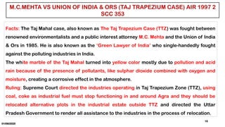 01/06/2025
15
M.C.MEHTA VS UNION OF INDIA & ORS (TAJ TRAPEZIUM CASE) AIR 1997 2
SCC 353
Facts: The Taj Mahal case, also known as The Taj Trapezium Case (TTZ) was fought between
renowned environmentalists and a public interest attorney M.C. Mehta and the Union of India
& Ors in 1985. He is also known as the ‘Green Lawyer of India’ who single-handedly fought
against the polluting industries in India.
The white marble of the Taj Mahal turned into yellow color mostly due to pollution and acid
rain because of the presence of pollutants, like sulphar dioxide combined with oxygen and
moisture, creating a corrosive effect in the atmosphere.
Ruling: Supreme Court directed the industries operating in Taj Trapezium Zone (TTZ), using
coal, coke as industrial fuel must stop functioning in and around Agra and they should be
relocated alternative plots in the industrial estate outside TTZ and directed the Uttar
Pradesh Government to render all assistance to the industries in the process of relocation.
 
