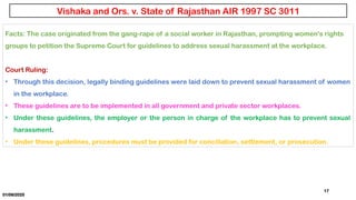01/06/2025
17
Facts: The case originated from the gang-rape of a social worker in Rajasthan, prompting women's rights
groups to petition the Supreme Court for guidelines to address sexual harassment at the workplace.
Court Ruling:
• Through this decision, legally binding guidelines were laid down to prevent sexual harassment of women
in the workplace.
• These guidelines are to be implemented in all government and private sector workplaces.
• Under these guidelines, the employer or the person in charge of the workplace has to prevent sexual
harassment.
• Under these guidelines, procedures must be provided for conciliation, settlement, or prosecution.
Vishaka and Ors. v. State of Rajasthan AIR 1997 SC 3011
 