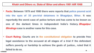 01/06/2025
18
• Facts: Between 1979 and 1980 there were reports that police poured acid
into the eyes of 33 pre-trial detainees in Bhagalpur, Bihar. It was
reportedly the worst case of police torture and has come to be known as
one of the darkest times in independent India’s history. Bhagalpur
Blindings case is another name for this case.
• Court Ruling: Courts are in the constitutional obligation to provide free
legal assistance to the accused at all stages of a trial if the defendant
suffers poverty or hardship to achieve the goals of justice., ruled that it
failed to do so.
 