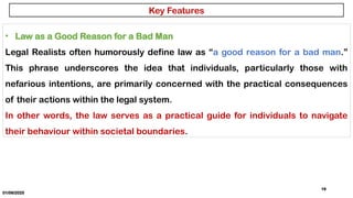 01/06/2025
19
• Law as a Good Reason for a Bad Man
Legal Realists often humorously define law as “a good reason for a bad man.”
This phrase underscores the idea that individuals, particularly those with
nefarious intentions, are primarily concerned with the practical consequences
of their actions within the legal system.
In other words, the law serves as a practical guide for individuals to navigate
their behaviour within societal boundaries.
Key Features
 