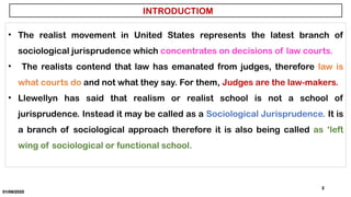 01/06/2025
2
INTRODUCTIOM
• The realist movement in United States represents the latest branch of
sociological jurisprudence which concentrates on decisions of law courts.
• The realists contend that law has emanated from judges, therefore law is
what courts do and not what they say. For them, Judges are the law-makers.
• Llewellyn has said that realism or realist school is not a school of
jurisprudence. Instead it may be called as a Sociological Jurisprudence. It is
a branch of sociological approach therefore it is also being called as ‘left
wing of sociological or functional school.
 