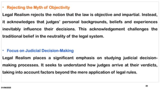 01/06/2025
20
• Rejecting the Myth of Objectivity
Legal Realism rejects the notion that the law is objective and impartial. Instead,
it acknowledges that judges’ personal backgrounds, beliefs and experiences
inevitably influence their decisions. This acknowledgement challenges the
traditional belief in the neutrality of the legal system.
• Focus on Judicial Decision-Making
Legal Realism places a significant emphasis on studying judicial decision-
making processes. It seeks to understand how judges arrive at their verdicts,
taking into account factors beyond the mere application of legal rules.
 