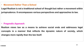 01/06/2025
21
• Movement Rather Than a School
Legal Realism is not a traditional school of thought but rather a movement within
jurisprudence. It encompasses various perspectives and approaches to law.
• Pragmatic Approach
Realism views law as a means to achieve social ends and addresses legal
concepts in a manner that reflects the dynamic nature of society, which
changes more rapidly than the law itself.
 