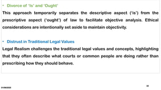 01/06/2025
22
• Divorce of ‘Is’ and ‘Ought’
This approach temporarily separates the descriptive aspect (‘is’) from the
prescriptive aspect (‘ought’) of law to facilitate objective analysis. Ethical
considerations are intentionally set aside to maintain objectivity.
• Distrust in Traditional Legal Values
Legal Realism challenges the traditional legal values and concepts, highlighting
that they often describe what courts or common people are doing rather than
prescribing how they should behave.
 