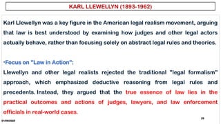 01/06/2025
25
Karl Llewellyn was a key figure in the American legal realism movement, arguing
that law is best understood by examining how judges and other legal actors
actually behave, rather than focusing solely on abstract legal rules and theories.
•Focus on "Law in Action":
Llewellyn and other legal realists rejected the traditional "legal formalism"
approach, which emphasized deductive reasoning from legal rules and
precedents. Instead, they argued that the true essence of law lies in the
practical outcomes and actions of judges, lawyers, and law enforcement
officials in real-world cases.
KARL LLEWELLYN (1893-1962)
 