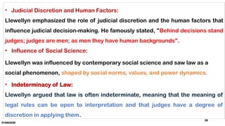 01/06/2025
26
• Judicial Discretion and Human Factors:
Llewellyn emphasized the role of judicial discretion and the human factors that
influence judicial decision-making. He famously stated, "Behind decisions stand
judges; judges are men; as men they have human backgrounds".
• Influence of Social Science:
Llewellyn was influenced by contemporary social science and saw law as a
social phenomenon, shaped by social norms, values, and power dynamics.
• Indeterminacy of Law:
Llewellyn argued that law is often indeterminate, meaning that the meaning of
legal rules can be open to interpretation and that judges have a degree of
discretion in applying them.
 