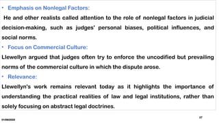 01/06/2025
27
• Emphasis on Nonlegal Factors:
He and other realists called attention to the role of nonlegal factors in judicial
decision-making, such as judges' personal biases, political influences, and
social norms.
• Focus on Commercial Culture:
Llewellyn argued that judges often try to enforce the uncodified but prevailing
norms of the commercial culture in which the dispute arose.
• Relevance:
Llewellyn's work remains relevant today as it highlights the importance of
understanding the practical realities of law and legal institutions, rather than
solely focusing on abstract legal doctrines.
 