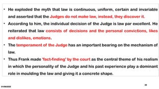 01/06/2025
29
• He exploded the myth that law is continuous, uniform, certain and invariable
and asserted that the Judges do not make law, instead, they discover it.
• According to him, the individual decision of the Judge is law par excellent. He
reiterated that law consists of decisions and the personal convictions, likes
and dislikes, emotions.
• The temperament of the Judge has an important bearing on the mechanism of
law.
• Thus Frank made 'fact-finding' by the court as the central theme of his realism
in which the personality of the Judge and his past experience play a dominant
role in moulding the law and giving it a concrete shape.
 