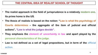 01/06/2025
3
THE CENTRAL IDEA OF REALIST SCHOOL OF THOUGHT
• The realist approach in the field of jurisprudence is a relatively modern one.
Its prime home is the US.
• The thesis of realists is based on the notion: “Law is what the psychology of
Courts determines – the aggregate of the item of judicial and official
actions”, “Law is what the judges decide”.
• They emphasis the element of uncertainty in law and apart played by the
personal characteristics of the judge.
• Law is not defined as a set of legal propositions, but in term of the official
action.
 