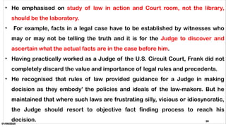 01/06/2025
30
• He emphasised on study of law in action and Court room, not the library,
should be the laboratory.
• For example, facts in a legal case have to be established by witnesses who
may or may not be telling the truth and it is for the Judge to discover and
ascertain what the actual facts are in the case before him.
• Having practically worked as a Judge of the U.S. Circuit Court, Frank did not
completely discard the value and importance of legal rules and precedents.
• He recognised that rules of law provided guidance for a Judge in making
decision as they embody' the policies and ideals of the law-makers. But he
maintained that where such laws are frustrating silly, vicious or idiosyncratic,
the Judge should resort to objective fact finding process to reach his
decision.
 