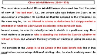01/06/2025
31
The noted American Jurist Oliver Windell Holmes discussed law from the point
of view of "the bad man", i.e., the person who was before the Court as an
accused or a wrongdoer. He pointed out that the accused or the wrongdoer, as
the case may be, had no interest in axioms or deductions but simply wanted a
prediction of what the Court would do (decide) in his particular case.
In most cases, the court is virtually certain to decide in a particular way. Thus
what matters to the person who is standing trial before the Court is whether he
will win or lose, and what are the likely effects of winning or losing the case on
him.
The concern of the Judge is to do justice in the case before him and if that
required a creative interpretation of existing rules, he should certainly resort to
Oliver Windell Holmes (1841-1935)
 
