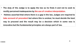 01/06/2025
32
• The duty of the Judge is to apply the law as he finds it and not to seek to
rectify perceived inadequacies by the use of creative interpretation.
• Holmes asserted that where there is a gap in the law, Judges are required to
take account of precedent but where this is unclear, he must decide the best
way to proceed and the result may be a decision which in some was is
innovative but the fundamental principles are always part of law.
 