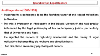 01/06/2025
33
Axel Hagerstorm (1868-1939)
• Hagerstorm is considered to be the founding father of the Realist movement
in Sweden.
• He was a Professor of Philosophy in the Upsala University and was greatly
influenced by the legal philosophy of his contemporary jurists, particularly
that of Olivecrona and Ross.
• He rejected the notions of right-duty relationship and the theory of legal
obligations because they do not have any objective basis.
• For him, these are merely psychological notions.
Scandinavian Legal Realism
 