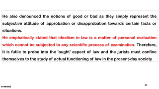01/06/2025
34
He also denounced the notions of good or bad as they simply represent the
subjective attitude of approbation or disapprobation towards certain facts or
situations.
He emphatically stated that idealism in law is a matter of personal evaluation
which cannot be subjected to any scientific process of examination. Therefore,
it is futile to probe into the 'ought' aspect of law and the jurists must confine
themselves to the study of actual functioning of law in the present-day society
 