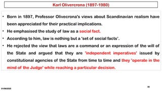 01/06/2025
35
• Born in 1897, Professor Olivecrona's views about Scandinavian realism have
been appreciated for their practical implications.
• He emphasised the study of law as a social fact.
• According to him, law is nothing but a 'set of social facts’.
• He rejected the view that laws are a command or an expression of the will of
the State and argued that they are 'independent imperatives' issued by
constitutional agencies of the State from time to time and they 'operate in the
mind of the Judge' while reaching a particular decision.
Karl Olivercrona (1897-1980)
 