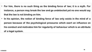 01/06/2025
36
• For him, there is no such thing as the binding force of law; it is a myth. For
instance, a person may break the law and go undetected yet no one would say
that the law is not binding on him.
• In his opinion, the notion of binding force of law only exists in the mind of a
person because of the psychological pressures which exert an influence on
his conduct and motivates him for regularity of behaviour which is an attribute
of a legal system.
 