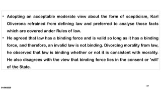01/06/2025
37
• Adopting an acceptable moderate view about the form of scepticism, Karl
Oliverona refrained from defining law and preferred to analyse those facts
which are covered under Rules of law.
• He agreed that law has a binding force and is valid so long as it has a binding
force, and therefore, an invalid law is not binding. Divorcing morality from law,
he observed that law is binding whether or not it is consistent with morality.
He also disagrees with the view that binding force lies in the consent or 'will'
of the State.
 