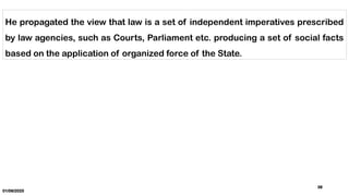 01/06/2025
38
He propagated the view that law is a set of independent imperatives prescribed
by law agencies, such as Courts, Parliament etc. producing a set of social facts
based on the application of organized force of the State.
 