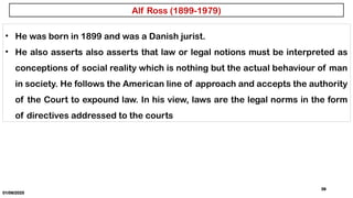 01/06/2025
39
• He was born in 1899 and was a Danish jurist.
• He also asserts also asserts that law or legal notions must be interpreted as
conceptions of social reality which is nothing but the actual behaviour of man
in society. He follows the American line of approach and accepts the authority
of the Court to expound law. In his view, laws are the legal norms in the form
of directives addressed to the courts
Alf Ross (1899-1979)
 