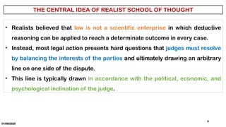 01/06/2025
4
• Realists believed that law is not a scientific enterprise in which deductive
reasoning can be applied to reach a determinate outcome in every case.
• Instead, most legal action presents hard questions that judges must resolve
by balancing the interests of the parties and ultimately drawing an arbitrary
line on one side of the dispute.
• This line is typically drawn in accordance with the political, economic, and
psychological inclination of the judge.
 