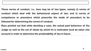 01/06/2025
40
These norms of conduct, i.e., laws may be of two types, namely (i) norms of
conduct which deal with the behavioural aspect of law; and ii) norms of
competence or procedure which prescribe the mode of procedure to be
followed for determining the norms of conduct.
Ross pointed out that while deciding a case, the actual past behaviour of the
Judge as well as the set of ideals by which he is motivated must be taken into
account in order to determine the predictability of law in future.
 
