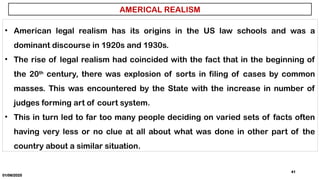 01/06/2025
41
• American legal realism has its origins in the US law schools and was a
dominant discourse in 1920s and 1930s.
• The rise of legal realism had coincided with the fact that in the beginning of
the 20th
century, there was explosion of sorts in filing of cases by common
masses. This was encountered by the State with the increase in number of
judges forming art of court system.
• This in turn led to far too many people deciding on varied sets of facts often
having very less or no clue at all about what was done in other part of the
country about a similar situation.
AMERICAL REALISM
 
