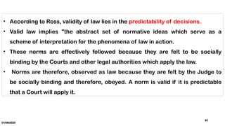01/06/2025
42
• According to Ross, validity of law lies in the predictability of decisions.
• Valid law implies "the abstract set of normative ideas which serve as a
scheme of interpretation for the phenomena of law in action.
• These norms are effectively followed because they are felt to be socially
binding by the Courts and other legal authorities which apply the law.
• Norms are therefore, observed as law because they are felt by the Judge to
be socially binding and therefore, obeyed. A norm is valid if it is predictable
that a Court will apply it.
 