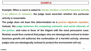 01/06/2025
5
EXAMPLE
Example: When a court is asked to decide whether a harmful business activity
is an offence of nuisance, the judge must ascertain whether the particular
activity is reasonable.
The judge does not base this determination on a precise algebraic equation.
Instead, the judge balances the competing economic and social interests of
the parties, and rules in favor of the litigant with the most persuasive case.
Realists would thus contend that judges who are ideologically inclined to foster
business growth will authorize the continuation of a harmful activity, whereas
judges who are ideologically inclined to protect the environment will not.
 