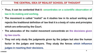 01/06/2025
6
• Thus, it can be contented that it concentrates on a scientific observation of
law in its making and working.
• The movement is called “realist” as it studies law in its actual working and
rejects the traditional definition of law that it is a body of rules and principles
which are enforced by the Court.
• The advocates of the realist movement concentrate on the decisions given
by law courts.
• They not only study the judgments given by the judges but also the human
factor in the judges and lawyers. They study the forces which influence
judges in reaching their decisions.
 