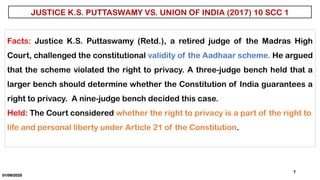 01/06/2025
7
JUSTICE K.S. PUTTASWAMY VS. UNION OF INDIA (2017) 10 SCC 1
Facts: Justice K.S. Puttaswamy (Retd.), a retired judge of the Madras High
Court, challenged the constitutional validity of the Aadhaar scheme. He argued
that the scheme violated the right to privacy. A three-judge bench held that a
larger bench should determine whether the Constitution of India guarantees a
right to privacy. A nine-judge bench decided this case.
Held: The Court considered whether the right to privacy is a part of the right to
life and personal liberty under Article 21 of the Constitution.
 