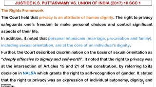 01/06/2025
8
The Rights Framework
The Court held that privacy is an attribute of human dignity. The right to privacy
safeguards one’s freedom to make personal choices and control significant
aspects of their life.
In addition, it noted that personal intimacies (marriage, procreation and family),
including sexual orientation, are at the core of an individual’s dignity.
Further, the Court described discrimination on the basis of sexual orientation as
“deeply offensive to dignity and self-worth”. It noted that the right to privacy was
at the intersection of Articles 15 and 21 of the constitution, by referring to its
decision in NALSA which grants the right to self-recognition of gender. It stated
that the right to privacy was an expression of individual autonomy, dignity, and
JUSTICE K.S. PUTTASWAMY VS. UNION OF INDIA (2017) 10 SCC 1
 