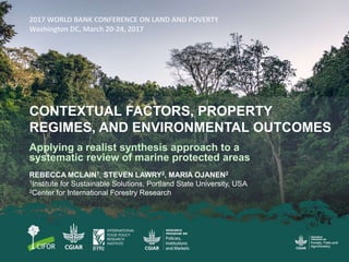 CONTEXTUAL FACTORS, PROPERTY
REGIMES, AND ENVIRONMENTAL OUTCOMES
Applying a realist synthesis approach to a
systematic review of marine protected areas
REBECCA MCLAIN1, STEVEN LAWRY2, MARIA OJANEN2
1Institute for Sustainable Solutions, Portland State University, USA
2Center for International Forestry Research
 