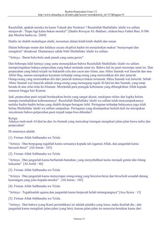 Realita Perpecahan Umat 1/2
http://www.almanhaj.or.id/index.php?action=more&article_id=517&bagian=0
Rasulullah, apakah mereka itu kaum Yahudi dan Nashrani ? Rasulullah Shallallahu 'alaihi wa sallam
menjawab : 'Siapa lagi kalau bukan mereka!" [Hadits Riwayat AL-Bukhari, silakan baca Fathul Bari, 8/300
dan Muslim hadits no. 2669]
Hadits ini shahih muttafaqun alaihi, tercantum dalam kitab-kitab shahih dan sunan
Dalam beberapa matan dan lafalnya secara eksplisit hadist ini menjelaskan makna "menyerupai dan
mengikuti" dimaksud. Diantaranya sabda Nabi Shallallahu 'alaihi wa sallam.
"Artinya : Ibarat bulu-bulu anak panah yang sama persis"
Dan beberapa lafal lainnya yang sama menunjukkan bahwa Rasulullah Shallallahu 'alaihi wa sallam
memperingatkan bahaya perpecahan yang bakal melanda umat ini. Bahwa hal itu pasti menimpa umat ini. Dan
perpecahan yang bakal terjadi itu bukanlah cela dan cacat atas Islam, atas Ahlus Sunnah wal Jama'ah dan atas
Ahlul Haq, namun merupakan kecaman terhadap orang-orang yang memisahkan diri dari jama'ah.
Orang-orang yang memisahkan diri dari jama'ah tentunya bukan termasuk Ahlus Sunnah wal Jama'ah. Sebab
Ahlus Sunnah wal Jama'ah adalah orang-orang yang memegang teguh Al-Qur'an dan Sunnah, yang tetap
berada di atas nilai-nilai ke-Islaman. Merekalah para penegak kebenaran yang dibangkitkan Allah kepada
manusia hingga hari Kiamat.
Jadi, perpecahan pasti terjadi berdasarkan berita yang sangat akurat, meskipun relitas dan logika belum
mampu membuktikan kebenarannya!. Rasulullah Shallallahu 'alaihi wa sallam telah menyampaikannya
melalui hadits-hadits beliau yang shahih dengan beragam lafal. Peringatan terhadap bahayanya juga telah
beliau Shallallahu 'alaihi wa sallam sampaikan. Peringatan yang disampaikan berkali-kali itu merupakan
sinyalemen bahwa perpecahan pasti terjadi tanpa bisa dihindari!.
Ketiga.
Adanya nash-nash Al-Qur'an dan As-Sunnah yang mencakup larangan mengikuti jalan-jalan hawa nafsu dan
perpecahan!
Di antaranya adalah.
[1]. Firman Allah Subhanahu wa Ta'ala.
"Artinya : Dan berpegang teguhlah kamu semuanya kepada tali (agama) Allah, dan janganlah kamu
bercerai-berai" [Ali Imran : 103]
[2]. Firman Allah Subhanahu wa Ta'ala.
"Artinya : Dan janganlah kamu berbantah-bantahan, yang menyebabkan kamu menjadi gentar dan hilang
kekuatan" [Al-Anfal : 46]
[3]. Firman Allah Subhanahu wa Ta'ala
"Artinya : Dan janganlah kamu menyerupai orang-orang yang bercerai-berai dan berselisih sesudah datang
keterangan yang jelas kepada mereka" {Ali Imran : 105]
[4]. Firman Allah Subhanahu wa Ta'ala
"Artinya : Tegakkanlah agama dan janganlah kamu berpecah belah tentangtangnya" [Asy-Syura : 13]
[5]. Firman Allah Subhanahu wa Ta'ala.
"Artinya : Dan bahwa (yang Kami perintahkan) ini adalah jalanKu yang lurus, maka ikutilah dia ; dan
janganlah kamu mengikuti jalan-jalan (yang lain), karena jalan-jalan itu mencerai-beraikan kamu dari
Halaman 2/3
 