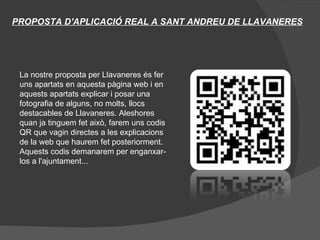 PROPOSTA D'APLICACIÓ REAL A SANT ANDREU DE LLAVANERES




 La nostre proposta per Llavaneres és fer
 uns apartats en aquesta pàgina web i en
 aquests apartats explicar i posar una
 fotografia de alguns, no molts, llocs
 destacables de Llavaneres. Aleshores
 quan ja tinguem fet això, farem uns codis
 QR que vagin directes a les explicacions
 de la web que haurem fet posteriorment.
 Aquests codis demanarem per enganxar-
 los a l'ajuntament...
 