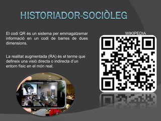 El codi QR és un sistema per emmagatzemar     WIKIPEDIA
informació en un codi de barres de dues
dimensions.


La realitat augmentada (RA) és el terme que
defineix una visió directa o indirecta d’un
entorn físic en el món real.
 