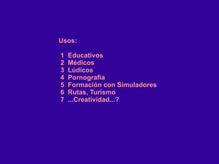 Usos:
1 Educativos
2 Médicos
3 Lúdicos
4 Pornografía
5 Formación con Simuladores
6 Rutas, Turismo
7 ...Creatividad...?
 
