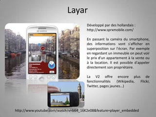LayarDéveloppé par des hollandais : http://www.sprxmobile.com/En passant la caméra du smartphone, des informations vont s'afficher en superposition sur l'écran. Par exemple en regardant un immeuble on peut voir le prix d'un appartement à la vente ou à la location. Il est possible d'appeler directement son propriétaire.La V2 offre encore plus de fonctionnalités (Wikipedia, Flickr, Twitter, pages jaunes…)http://www.youtube.com/watch?v=b64_16K2e08&feature=player_embedded